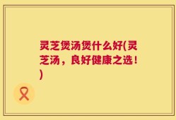 灵芝煲汤煲什么好(灵芝汤，良好健康之选！)