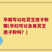 孕期可以吃灵芝孢子粉那(孕妇可以食用灵芝孢子粉吗？)