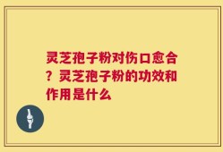 灵芝孢子粉对伤口愈合？灵芝孢子粉的功效和作用是什么