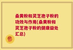 桑黄粉和灵芝孢子粉的功效与作用(桑黄粉和灵芝孢子粉的健康益处汇总)