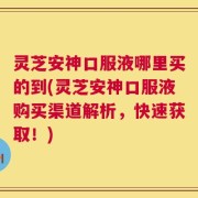 灵芝安神口服液哪里买的到(灵芝安神口服液购买渠道解析，快速获取！)