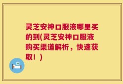 灵芝安神口服液哪里买的到(灵芝安神口服液购买渠道解析，快速获取！)