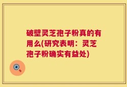 破壁灵芝孢子粉真的有用么(研究表明：灵芝孢子粉确实有益处)