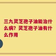 三九灵芝孢子油能治什么病？灵芝孢子油有什么作用