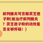 前列腺炎可否服灵芝孢子粉(能治疗前列腺炎？灵芝孢子粉的功效是否足够怀疑！)