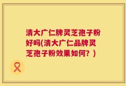 清大广仁牌灵芝孢子粉好吗(清大广仁品牌灵芝孢子粉效果如何？)
