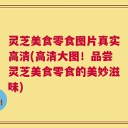灵芝美食零食图片真实高清(高清大图！品尝灵芝美食零食的美妙滋味)