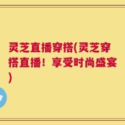 灵芝直播穿搭(灵芝穿搭直播！享受时尚盛宴)