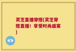 灵芝直播穿搭(灵芝穿搭直播！享受时尚盛宴)