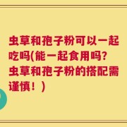 虫草和孢子粉可以一起吃吗(能一起食用吗？虫草和孢子粉的搭配需谨慎！)