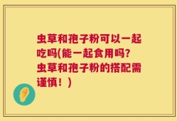 虫草和孢子粉可以一起吃吗(能一起食用吗？虫草和孢子粉的搭配需谨慎！)