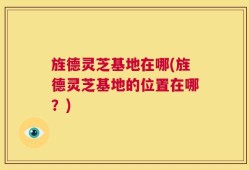 旌德灵芝基地在哪(旌德灵芝基地的位置在哪？)