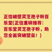 正信破壁灵芝孢子粉百乐堂(正信重磅推荐：百乐堂灵芝孢子粉，助您全面突破壁垒！)