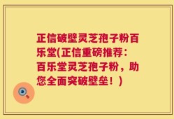 正信破壁灵芝孢子粉百乐堂(正信重磅推荐：百乐堂灵芝孢子粉，助您全面突破壁垒！)
