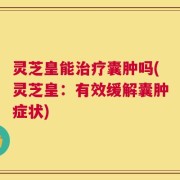 灵芝皇能治疗囊肿吗(灵芝皇：有效缓解囊肿症状)