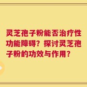 灵芝孢子粉能否治疗性功能障碍？探讨灵芝孢子粉的功效与作用？
