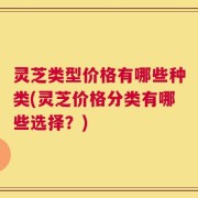 灵芝类型价格有哪些种类(灵芝价格分类有哪些选择？)