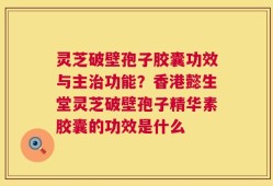 灵芝破壁孢子胶囊功效与主治功能？香港懿生堂灵芝破壁孢子精华素胶囊的功效是什么