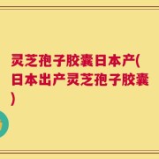 灵芝孢子胶囊日本产(日本出产灵芝孢子胶囊)