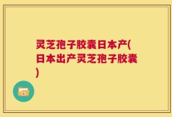 灵芝孢子胶囊日本产(日本出产灵芝孢子胶囊)