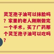 灵芝孢子油可以抹脸吗？家里的老人刚刚做完一个手术，买了广药那个灵芝孢子油可以吃吗？