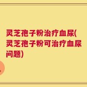 灵芝孢子粉治疗血尿(灵芝孢子粉可治疗血尿问题)