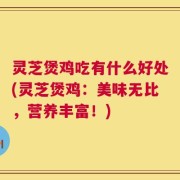 灵芝煲鸡吃有什么好处(灵芝煲鸡：美味无比，营养丰富！)