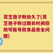 灵芝孢子粉放久了(灵芝孢子粉过期长时间存放可能导致食品安全问题)