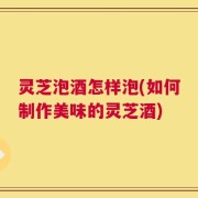 灵芝泡酒怎样泡(如何制作美味的灵芝酒)