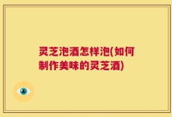 灵芝泡酒怎样泡(如何制作美味的灵芝酒)