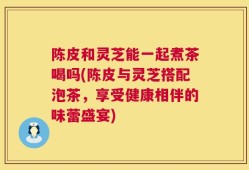 陈皮和灵芝能一起煮茶喝吗(陈皮与灵芝搭配泡茶，享受健康相伴的味蕾盛宴)