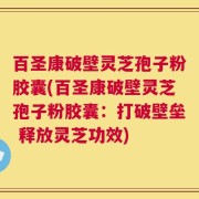 百圣康破壁灵芝孢子粉胶囊(百圣康破壁灵芝孢子粉胶囊：打破壁垒 释放灵芝功效)