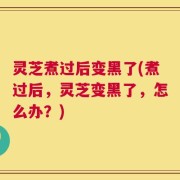 灵芝煮过后变黑了(煮过后，灵芝变黑了，怎么办？)