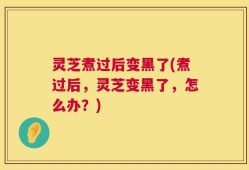 灵芝煮过后变黑了(煮过后，灵芝变黑了，怎么办？)