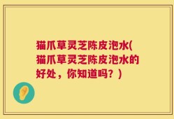 猫爪草灵芝陈皮泡水(猫爪草灵芝陈皮泡水的好处，你知道吗？)