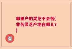 哪里产的灵芝不会苦(非苦灵芝产地在哪儿？)