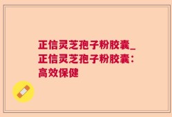 正信灵芝孢子粉胶囊_正信灵芝孢子粉胶囊：高效保健