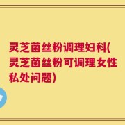灵芝菌丝粉调理妇科(灵芝菌丝粉可调理女性私处问题)