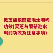 灵芝能跟蘑菇泡水喝吗功效(灵芝与蘑菇泡水喝的功效及注意事项)