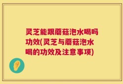 灵芝能跟蘑菇泡水喝吗功效(灵芝与蘑菇泡水喝的功效及注意事项)
