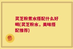 灵芝粉煮水搭配什么好喝(灵芝粉水，美味搭配推荐)