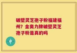 破壁灵芝孢子粉福建福州？金奥力牌破壁灵芝孢子粉是真的吗