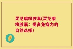 灵芝磨粉胶囊(灵芝磨粉胶囊：提高免疫力的自然选择)
