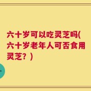 六十岁可以吃灵芝吗(六十岁老年人可否食用灵芝？)