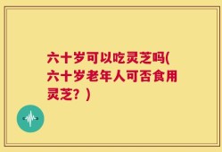 六十岁可以吃灵芝吗(六十岁老年人可否食用灵芝？)