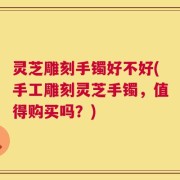 灵芝雕刻手镯好不好(手工雕刻灵芝手镯，值得购买吗？)