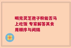 喝完灵芝孢子粉能否马上吃饭 专家解答其食用顺序与间隔
