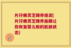 片仔癀灵芝臻养搓泥(片仔癀灵芝臻养面膜让你恢复婴儿般的肌肤状态)