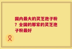 国内最大的灵芝孢子粉？全国的那家的灵芝孢子粉最好
