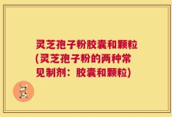灵芝孢子粉胶囊和颗粒(灵芝孢子粉的两种常见制剂：胶囊和颗粒)